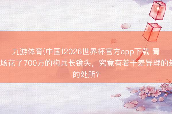 九游体育(中国)2026世界杯官方app下载 青春那场花了700万的构兵长镜头，究竟有若干差异理的处所？