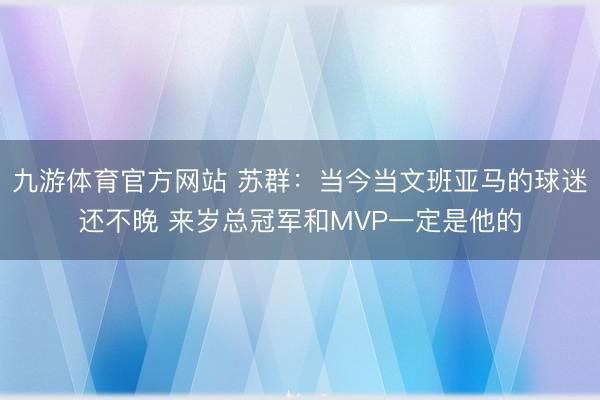 九游体育官方网站 苏群：当今当文班亚马的球迷还不晚 来岁总冠军和MVP一定是他的