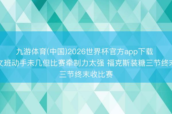 九游体育(中国)2026世界杯官方app下载 评释：文班动手未几但比赛牵制力太强 福克斯装糖三节终末收比赛