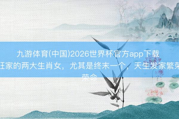 九游体育(中国)2026世界杯官方app下载 最旺家的两大生肖女，尤其是终末一个，天生发家繁荣命