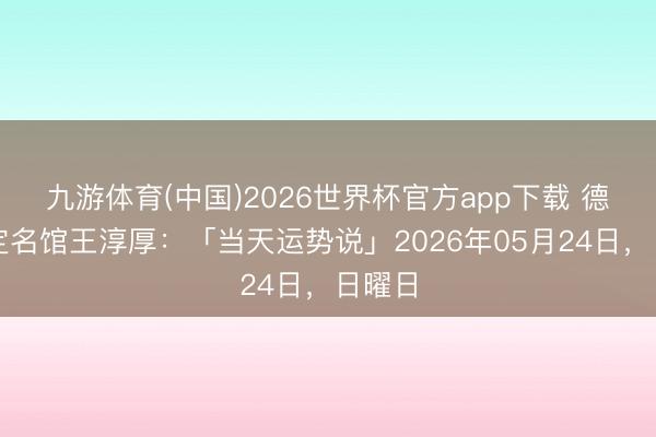 九游体育(中国)2026世界杯官方app下载 德名轩定名馆王淳厚：「当天运势说」2026年05月24日，日曜日