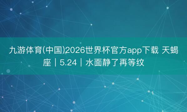 九游体育(中国)2026世界杯官方app下载 天蝎座｜5.24｜水面静了再等纹