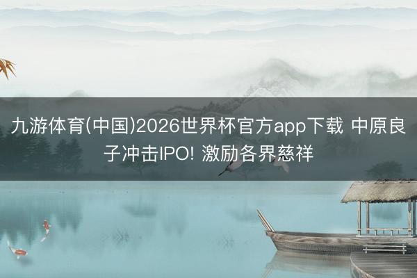 九游体育(中国)2026世界杯官方app下载 中原良子冲击IPO! 激励各界慈祥