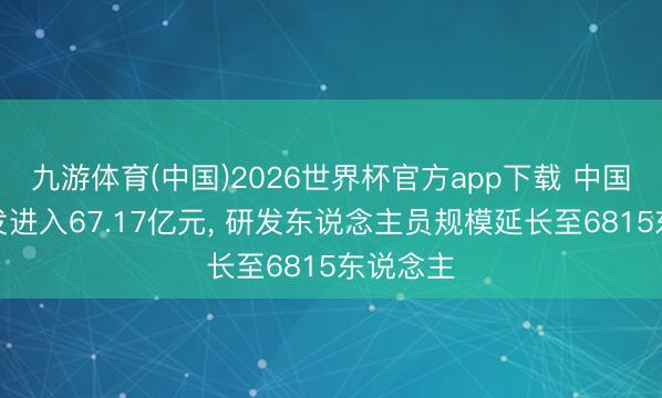 九游体育(中国)2026世界杯官方app下载 中国化学研发进入67.17亿元， 研发东说念主员规模延长至6815东说念主