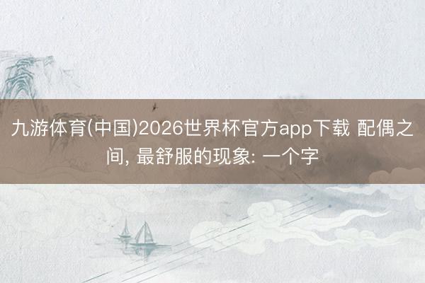 九游体育(中国)2026世界杯官方app下载 配偶之间， 最舒服的现象: 一个字