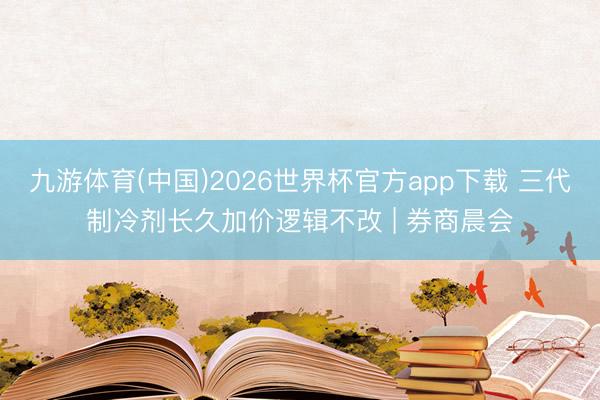 九游体育(中国)2026世界杯官方app下载 三代制冷剂长久加价逻辑不改 | 券商晨会