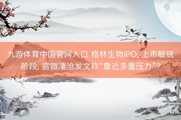 九游体育中国官网入口 格林生物IPO， 上市敏锐阶段， 官微凄沧发文称“靠近多重压力”?
