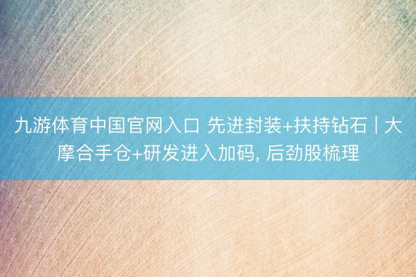 九游体育中国官网入口 先进封装+扶持钻石 | 大摩合手仓+研发进入加码， 后劲股梳理
