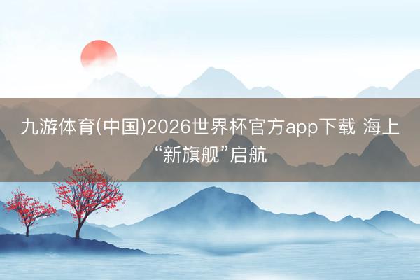九游体育(中国)2026世界杯官方app下载 海上“新旗舰”启航
