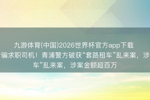 九游体育(中国)2026世界杯官方app下载 “月入过万”专骗求职司机！青浦警方破获“套路租车”乱来案，涉案金额超百万