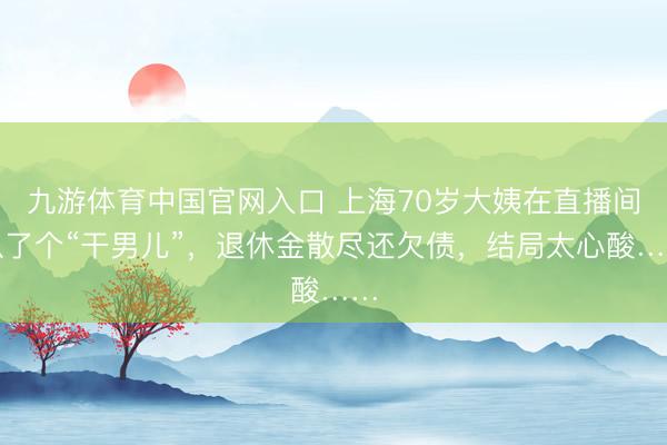 九游体育中国官网入口 上海70岁大姨在直播间认了个“干男儿”，退休金散尽还欠债，结局太心酸……