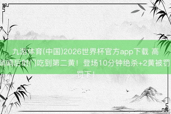 九游体育(中国)2026世界杯官方app下载 高迪哨响后射门吃到第二黄！登场10分钟绝杀+2黄被罚下！
