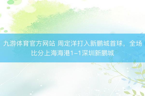 九游体育官方网站 周定洋打入新鹏城首球，<a href=