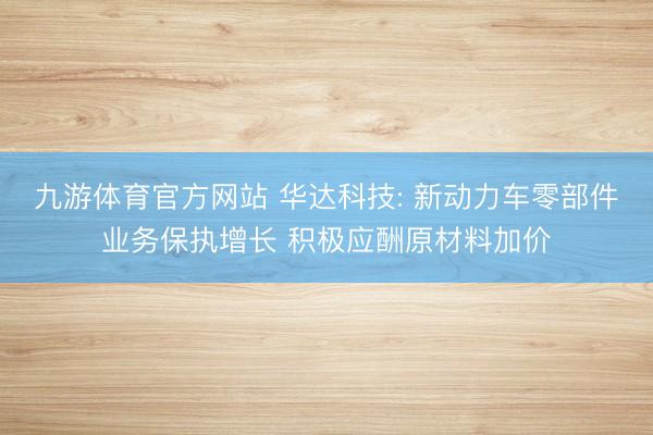 九游体育官方网站 华达科技: 新动力车零部件业务保执增长 积极应酬原材料加价