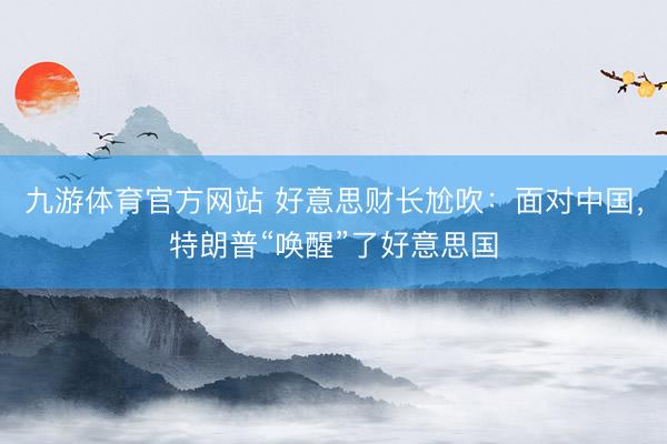 九游体育官方网站 好意思财长尬吹:面对中国,特朗普“唤醒”了好意思国