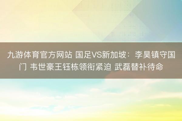 九游体育官方网站 国足VS新加坡：李昊镇守国门 韦世豪王钰栋领衔紧迫 武磊替补待命