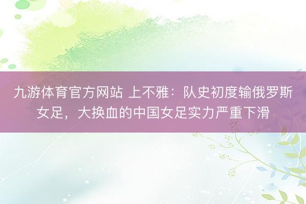 九游体育官方网站 上不雅：队史初度输俄罗斯女足，大换血的中国女足实力严重下滑