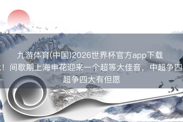 九游体育(中国)2026世界杯官方app下载 济困解危！间歇期上海申花迎来一个超等大佳音，中超争四大有但愿