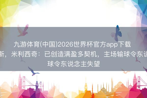 九游体育(中国)2026世界杯官方app下载 不敌俄罗斯，米利西奇：已创造满盈多契机，主场输球令东说念主失望