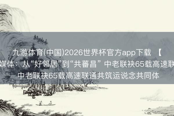 九游体育(中国)2026世界杯官方app下载 【中国那些事儿】老挝媒体：从“好邻居”到“共蕃昌” 中老联袂65载高速联通共筑运说念共同体