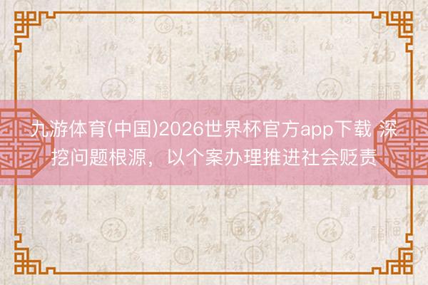 九游体育(中国)2026世界杯官方app下载 深挖问题根源，以个案办理推进社会贬责