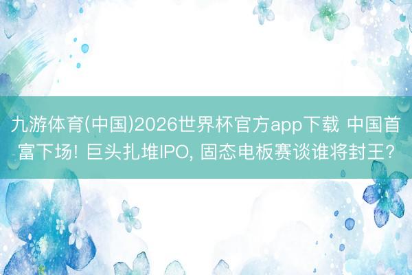 九游体育(中国)2026世界杯官方app下载 中国首富下场! 巨头扎堆IPO， 固态电板赛谈谁将封王?