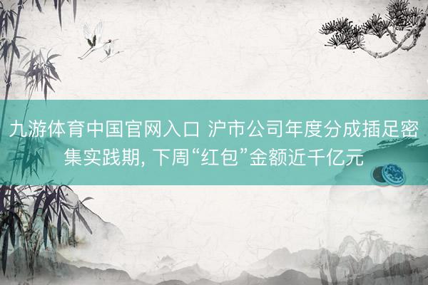 九游体育中国官网入口 沪市公司年度分成插足密集实践期， 下周“红包”金额近千亿元