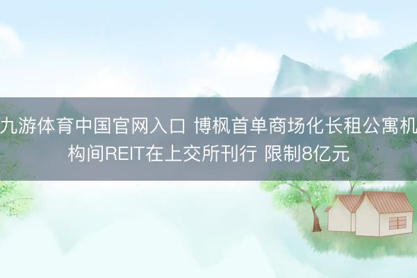九游体育中国官网入口 博枫首单商场化长租公寓机构间REIT在上交所刊行 限制8亿元