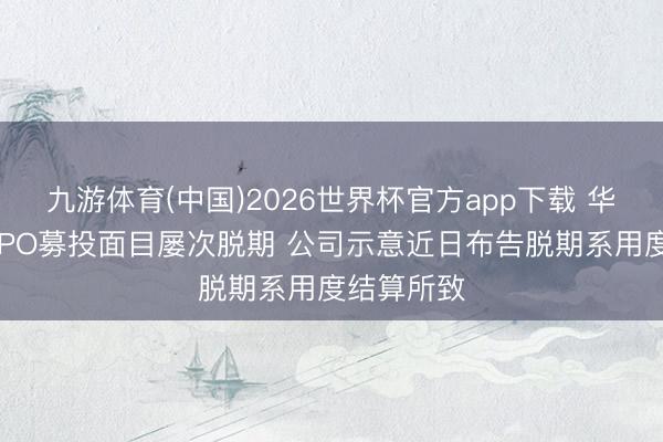 九游体育(中国)2026世界杯官方app下载 华瓷股份某IPO募投面目屡次脱期 公司示意近日布告脱期系用度结算所致