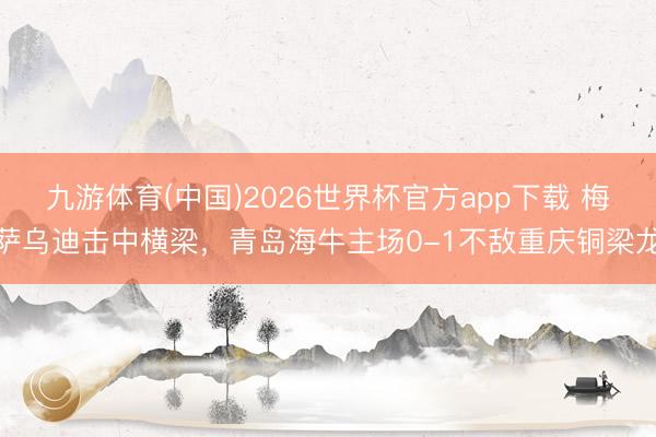 九游体育(中国)2026世界杯官方app下载 梅萨乌迪击中横梁，青岛海牛主场0-1不敌重庆铜梁龙
