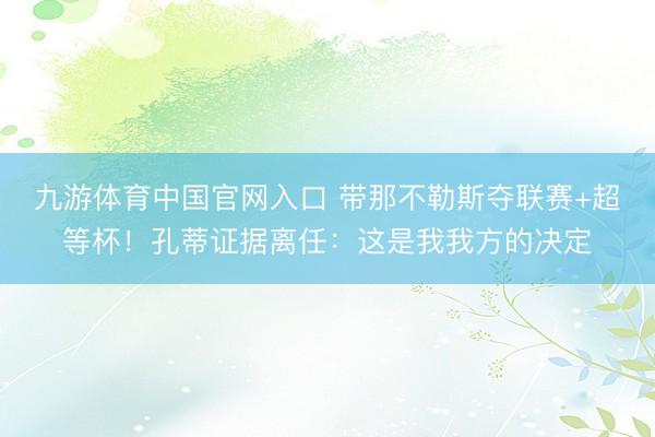 九游体育中国官网入口 带那不勒斯夺联赛+超等杯!孔蒂证据离任:这是我我方的决定