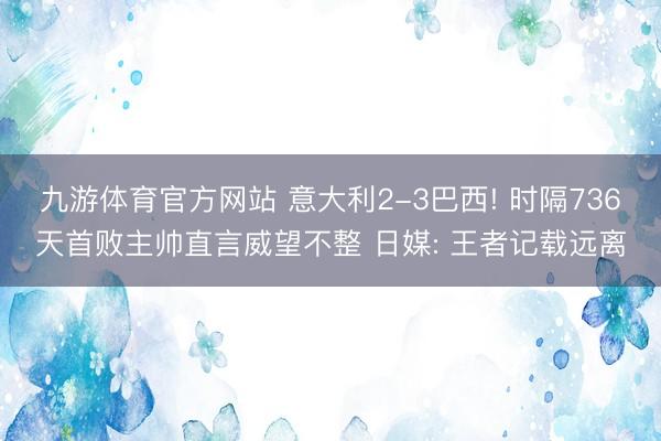 九游体育官方网站 意大利2-3巴西! 时隔736天首败主帅直言威望不整 日媒: 王者记载远离