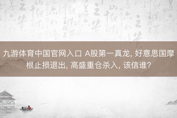 九游体育中国官网入口 A股第一真龙， 好意思国摩根止损退出， 高盛重仓杀入， 该信谁?