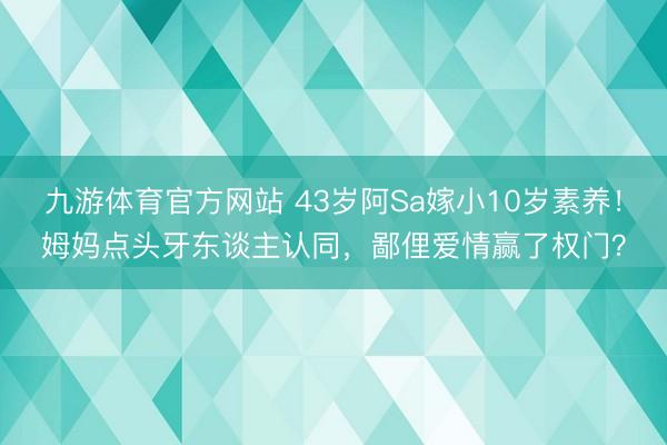 九游体育官方网站 43岁阿Sa嫁小10岁素养!姆妈点头牙东谈主认同,鄙俚爱情赢了权门?