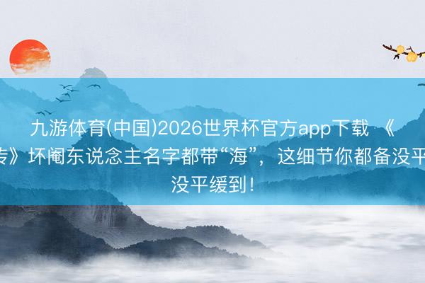 九游体育(中国)2026世界杯官方app下载 《甄嬛传》坏阉东说念主名字都带“海”，这细节你都备没平缓到！