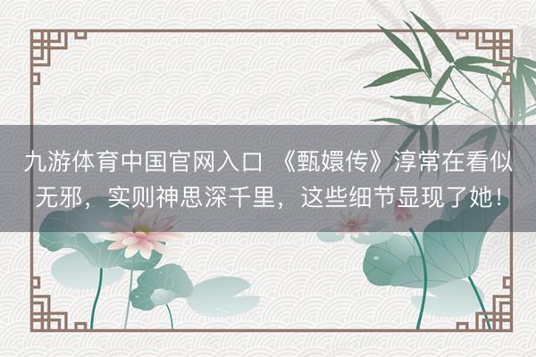 九游体育中国官网入口 《甄嬛传》淳常在看似无邪,实则神思深千里,这些细节显现了她!