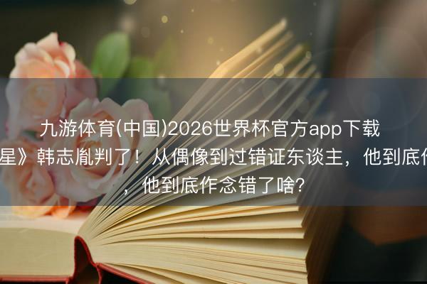九游体育(中国)2026世界杯官方app下载 《放羊的星星》韩志胤判了!从偶像到过错证东谈主,他到底作念错了啥?