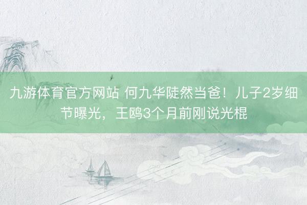 九游体育官方网站 何九华陡然当爸！儿子2岁细节曝光，王鸥3个月前刚说光棍