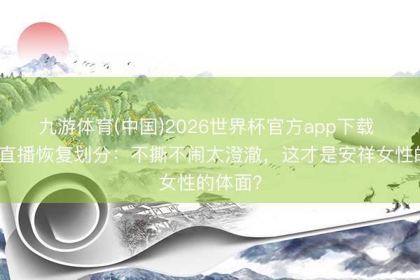 九游体育(中国)2026世界杯官方app下载 丛林北直播恢复划分：不撕不闹太澄澈，这才是安祥女性的体面？