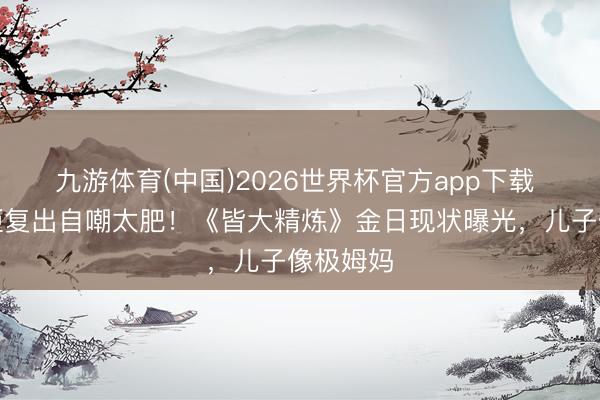 九游体育(中国)2026世界杯官方app下载 陈彦行拒复出自嘲太肥!《皆大精炼》金日现状曝光,儿子像极姆妈