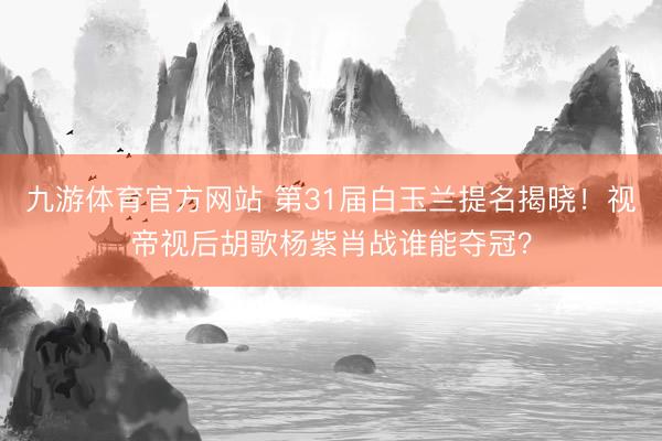 九游体育官方网站 第31届白玉兰提名揭晓!视帝视后胡歌杨紫肖战谁能夺冠?