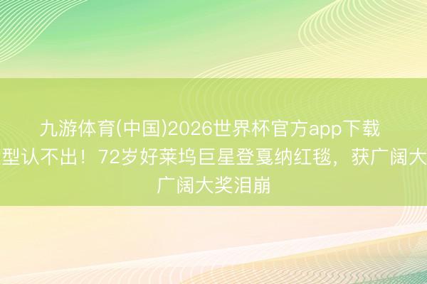 九游体育(中国)2026世界杯官方app下载 全新造型认不出!72岁好莱坞巨星登戛纳红毯,获广阔大奖泪崩