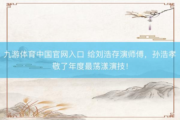 九游体育中国官网入口 给刘浩存演师傅,孙浩孝敬了年度最荡漾演技!