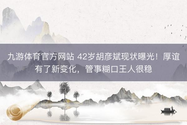 九游体育官方网站 42岁胡彦斌现状曝光!厚谊有了新变化,管事糊口王人很稳