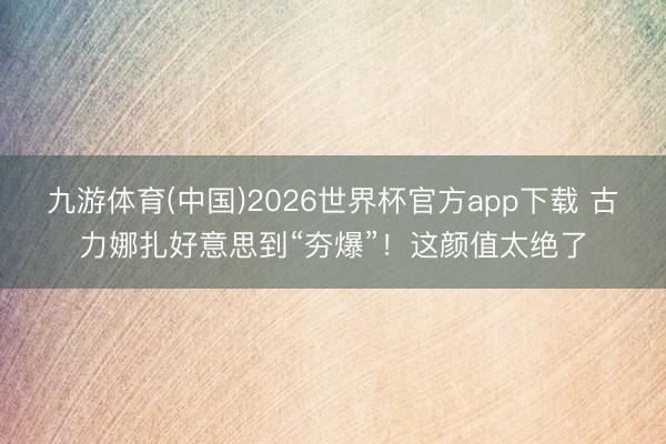 九游体育(中国)2026世界杯官方app下载 古力娜扎好意思到“夯爆”!这颜值太绝了