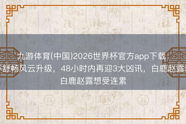 九游体育(中国)2026世界杯官方app下载 王鹤棣不舒畅风云升级，48小时内再迎3大凶讯，白鹿赵露想受连累