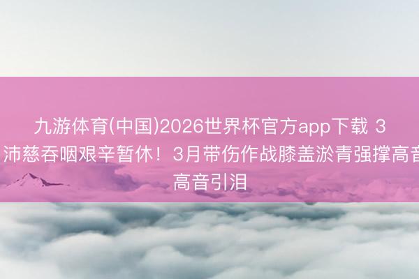 九游体育(中国)2026世界杯官方app下载 38岁曾沛慈吞咽艰辛暂休!3月带伤作战膝盖淤青强撑高音引泪