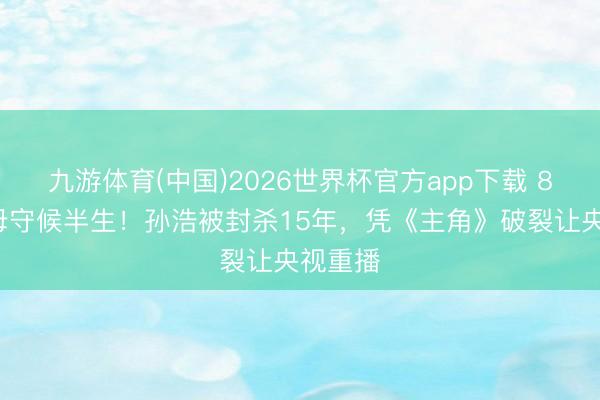 九游体育(中国)2026世界杯官方app下载 81岁老母守候半生！孙浩被封杀15年，凭《主角》破裂让央视重播