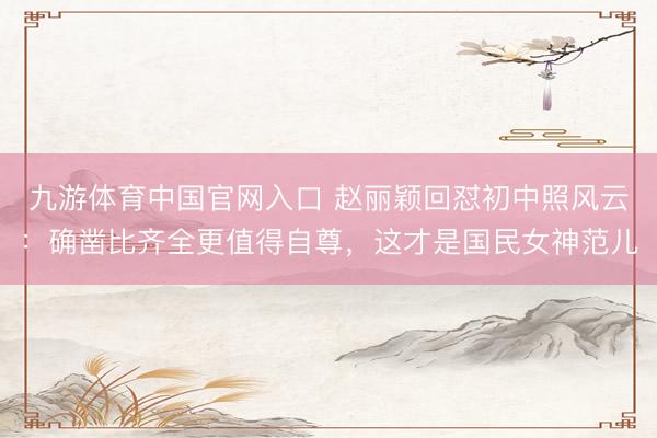 九游体育中国官网入口 赵丽颖回怼初中照风云:确凿比齐全更值得自尊,这才是国民女神范儿