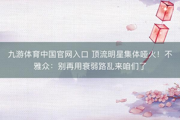 九游体育中国官网入口 顶流明星集体哑火！不雅众：别再用衰弱路乱来咱们了